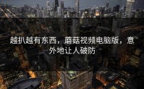 越扒越有东西，蘑菇视频电脑版，意外地让人破防