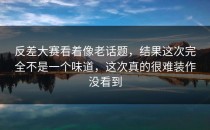 <strong>反差大赛</strong>看着像老话题，结果这次完全不是一个味道，这次真的很难装作没看到