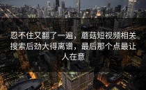 忍不住又翻了一遍，蘑菇短视频相关搜索后劲大得离谱，最后那个点最让人在意