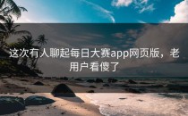这次有人聊起每日大赛app网页版，老用户看傻了