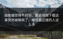 越看越觉得不对劲，蘑菇视频下载这事突然被聊疯了，难怪最近搜的人这么多