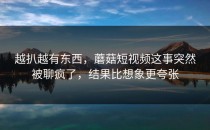 越扒越有东西，蘑菇短视频这事突然被聊疯了，结果比想象更夸张