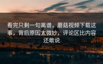 看完只剩一句离谱，蘑菇视频下载这事，背后原因太微妙，评论区比内容还敢说