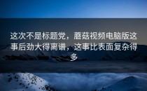 这次不是标题党，蘑菇视频电脑版这事后劲大得离谱，这事比表面复杂得多
