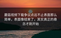 蘑菇视频下载争议点远不止表面那么简单，表面像结束了，其实真正的悬念才刚开始