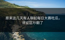 原来这几天有人聊起<strong>每日大赛吃瓜</strong>，评论区吵翻了