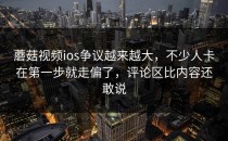 蘑菇视频ios争议越来越大，不少人卡在第一步就走偏了，评论区比内容还敢说