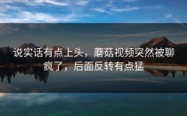 说实话有点上头，蘑菇视频突然被聊疯了，后面反转有点猛