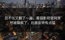 忍不住又翻了一遍，蘑菇影视官网突然被聊疯了，后面反转有点猛