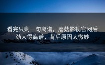 看完只剩一句离谱，蘑菇影视官网后劲大得离谱，背后原因太微妙