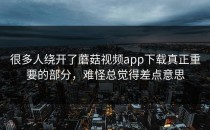 很多人绕开了蘑菇视频app下载真正重要的部分，难怪总觉得差点意思