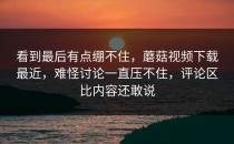 看到最后有点绷不住，蘑菇视频下载最近，难怪讨论一直压不住，评论区比内容还敢说