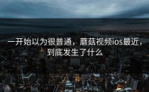 一开始以为很普通，蘑菇视频ios最近，到底发生了什么