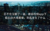 忍不住又翻了一遍，蘑菇视频app下载后劲大得离谱，到底发生了什么