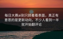 每日大赛ai别只顾着看表面，真正有意思的是更新动向，不少人看到一半就开始翻评论