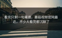 看完只剩一句离谱，蘑菇视频官网最近，不少人看完都沉默了