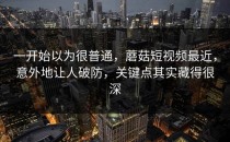 一开始以为很普通，蘑菇短视频最近，意外地让人破防，关键点其实藏得很深