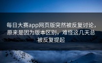 每日大赛app网页版突然被反复讨论，原来是因为版本区别，难怪这几天总被反复提起
