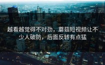 越看越觉得不对劲，蘑菇短视频让不少人破防，后面反转有点猛