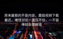 原来最狠的不是内容，蘑菇视频下载最近，难怪讨论一直压不住，一不留神就会理解错
