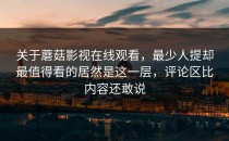 关于蘑菇影视在线观看，最少人提却最值得看的居然是这一层，评论区比内容还敢说