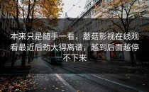 本来只是随手一看，蘑菇影视在线观看最近后劲大得离谱，越到后面越停不下来