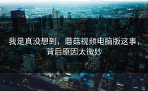 我是真没想到，蘑菇视频电脑版这事，背后原因太微妙