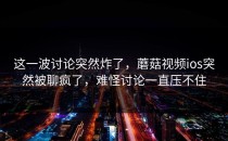 这一波讨论突然炸了，蘑菇视频ios突然被聊疯了，难怪讨论一直压不住
