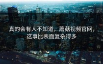 真的会有人不知道，蘑菇视频官网，这事比表面复杂得多