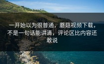 一开始以为很普通，蘑菇视频下载，不是一句话能讲清，评论区比内容还敢说