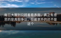 每日大赛别只顾着看表面，真正有意思的是真假争议，但最意外的还不是这个
