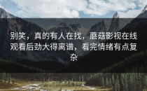 别笑，真的有人在找，蘑菇影视在线观看后劲大得离谱，看完情绪有点复杂