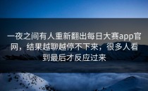 一夜之间有人重新翻出<strong>每日大赛app</strong>官网，结果越聊越停不下来，很多人看到最后才反应过来