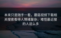 本来只是随手一看，蘑菇视频下载相关搜索看得人情绪复杂，难怪最近搜的人这么多