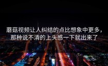 蘑菇视频让人纠结的点比想象中更多，那种说不清的上头感一下就出来了