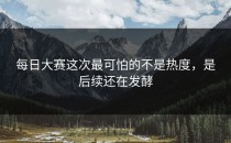 每日大赛这次最可怕的不是热度，是后续还在发酵