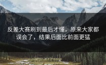 <strong>反差大赛</strong>刷到最后才懂，原来大家都误会了，结果后面比前面更猛
