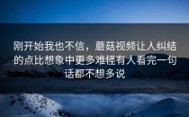 刚开始我也不信，蘑菇视频让人纠结的点比想象中更多难怪有人看完一句话都不想多说