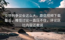 没想到争议会这么大，蘑菇视频下载最近，难怪讨论一直压不住，评论区比内容还敢说