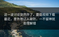 这一波讨论突然炸了，蘑菇视频下载最近，意外地让人破防，一不留神就会理解错