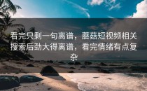 看完只剩一句离谱，蘑菇短视频相关搜索后劲大得离谱，看完情绪有点复杂