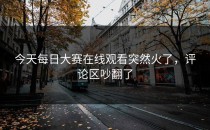 今天<strong>每日大赛在线观看</strong>突然火了，评论区吵翻了