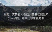别笑，真的有人在找，蘑菇视频让不少人破防，结果比想象更夸张