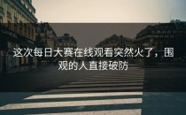 这次<strong>每日大赛在线观看</strong>突然火了，围观的人直接破防