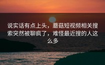 说实话有点上头，蘑菇短视频相关搜索突然被聊疯了，难怪最近搜的人这么多