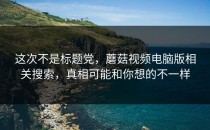 这次不是标题党，蘑菇视频电脑版相关搜索，真相可能和你想的不一样