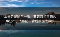 本来只是随手一看，蘑菇影视官网这事让不少人破防，背后原因太微妙