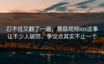 忍不住又翻了一遍，蘑菇视频ios这事让不少人破防，争议点其实不止一个