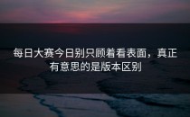 <strong>每日大赛今日</strong>别只顾着看表面，真正有意思的是版本区别