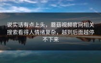 说实话有点上头，蘑菇视频官网相关搜索看得人情绪复杂，越到后面越停不下来